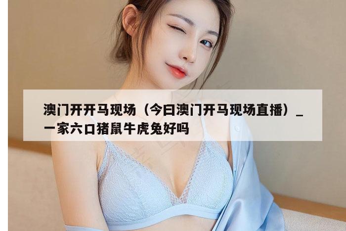 澳门开开马现场(今曰澳门开马现场直播)_一家六口猪鼠牛虎兔好吗